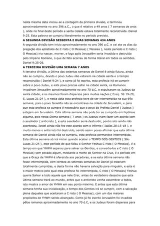 nesta mesma data iniciou-se a contagem da primeira divisão, e terminou
aproximadamente no ano 396 a.C., o que é relativo a 49 anos ( 7 semanas de anos
), onde no final deste período a santa cidade estava totalmente reconstruída .Daniel
9:25. Esta palavra se cumpriu literalmente no período previsto.
A SEGUNDA DIVISÃO SESSENTA E DUAS SEMANAS 434 ANOS
A segunda divisão tem inicio aproximadamente no ano 396 a.C. e vai ate os dias da
pregação dos apóstolos de C risto ( O Messias) ( Messias ), neste período o C risto (
O Messias) iria nascer, morrer, e logo após Jerusalém seria invadida e destruída
pelo Império Romano, o que de fato acorreu de forma literal em todos os sentidos.
Daniel 9:25-26.
A TERCEIRA DIVISÃO UMA SEMANA 7 ANOS
A terceira divisão, a última das setentas semanas de Daniel é ainda futura, ainda
não se cumpriu, devido o povo Judeu não estarem na cidade santa e o templo
reconstruído ( Daniel 9:24 ), e como já foi escrito, esta profecia irá se cumprir
sobre o povo Judeu, e este povo precisa estar na cidade santa, os Romanos
invadiram Jerusalém aproximadamente no ano 70 d.C, e expulsaram os Judeus da
santa cidade, e os mesmos foram dispersos para muitas nações ( Ezeq. 36:19-20,
S. Lucas 21:24 ), e nesta data esta profecia teve de ser interrompida na sua 69o
semana, pois o povo Israelita não se encontrava na cidade de Jerusalém, e para
que esta profecia se cumpra é necessário que o povo do Profeta Daniel ( Judeus )
estejam em Jerusalém. Esta última semana não pode ter se cumprido em hipótese
alguma, pois nesta última semana ( 7 anos ) os Judeus iriam fazer um acordo com
o assolador ( anticristo ), e este assolador seria destruído, porém isto ainda não
aconteceu, Israel ainda não fez este acordo com o inferno ( Isaías 28:15-18 ), e
muito menos o anticristo foi destruído, sendo assim posso afirmar que esta última
semana de Daniel ainda não se cumpriu, esta profecia permanece interrompida.
Esta última semana só irá iniciar quando acabar o TEMPO DOS GENTIOS ( São
Lucas 21:24 ), este período de que falou o Senhor Yeshua C risto ( O Messias), é o
tempo em que YHWH separou para salvar os Gentios, e converte-los a C risto ( O
Messias) sem pecado algum, mediante a morte do Senhor na Cruz, é o período em
que a Graça de YHWH é oferecida aos pecadores, e se esta última semana não
fosse interrompida, com certeza as setentas semanas de Daniel já estariam
totalmente cumpridas, e desta forma não haveria salvação para ninguém, e este é
o maior motivo pelo qual esta profecia foi interrompida, C risto ( O Messias) Yeshua
queria Salvar a todo aquele que nele Crer, antes do verdadeiro desastre que esta
última semana trará ao mundo, antes que o anticristo venha assombrar a todos,
isto mostra o amor de YHWH em seu ponto máximo. E antes que esta última
semana tenha sua inicialização, o tempo dos Gentios irá se cumprir, com a salvação
plena daqueles que aceitaram a C risto ( O Messias), com um dos maiores
propósitos de YHWH sendo alcançado. Como já foi escrito Jerusalém foi invadida
pêlos romanos aproximadamente no ano 70 d.C, e os Judeus foram dispersos para
 