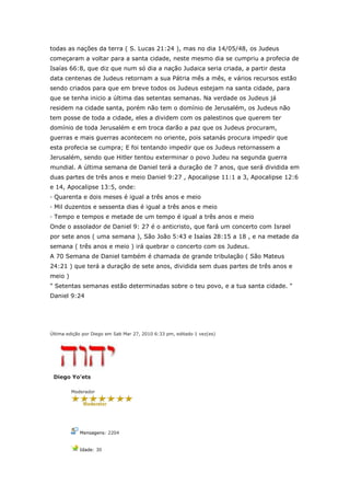 todas as nações da terra ( S. Lucas 21:24 ), mas no dia 14/05/48, os Judeus
começaram a voltar para a santa cidade, neste mesmo dia se cumpriu a profecia de
Isaías 66:8, que diz que num só dia a nação Judaica seria criada, a partir desta
data centenas de Judeus retornam a sua Pátria mês a mês, e vários recursos estão
sendo criados para que em breve todos os Judeus estejam na santa cidade, para
que se tenha inicio a última das setentas semanas. Na verdade os Judeus já
residem na cidade santa, porém não tem o domínio de Jerusalém, os Judeus não
tem posse de toda a cidade, eles a dividem com os palestinos que querem ter
domínio de toda Jerusalém e em troca darão a paz que os Judeus procuram,
guerras e mais guerras acontecem no oriente, pois satanás procura impedir que
esta profecia se cumpra; E foi tentando impedir que os Judeus retornassem a
Jerusalém, sendo que Hitler tentou exterminar o povo Judeu na segunda guerra
mundial. A última semana de Daniel terá a duração de 7 anos, que será dividida em
duas partes de três anos e meio Daniel 9:27 , Apocalipse 11:1 a 3, Apocalipse 12:6
e 14, Apocalipse 13:5, onde:
· Quarenta e dois meses é igual a três anos e meio
· Mil duzentos e sessenta dias é igual a três anos e meio
· Tempo e tempos e metade de um tempo é igual a três anos e meio
Onde o assolador de Daniel 9: 27 é o anticristo, que fará um concerto com Israel
por sete anos ( uma semana ), São João 5:43 e Isaías 28:15 a 18 , e na metade da
semana ( três anos e meio ) irá quebrar o concerto com os Judeus.
A 70 Semana de Daniel também é chamada de grande tribulação ( São Mateus
24:21 ) que terá a duração de sete anos, dividida sem duas partes de três anos e
meio )
" Setentas semanas estão determinadas sobre o teu povo, e a tua santa cidade. "
Daniel 9:24




Última edição por Diego em Sab Mar 27, 2010 6:33 pm, editado 1 vez(es)




 Diego Yo'ets

         Moderador




            Mensagens: 2204


            Idade: 30
 