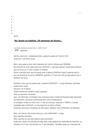 Re: Quem se habilita, 70 semanas de Daniel...


por Darley Avshalom em Dom Dez 27, 2009 4:02 am

        alekhem.


Vamos examinar, cuidadosamente a palavra usada em Daniel 9:24
Shavuiim= períodos


Bem, esta palavra tem sido traduzida em vários idiomas por SEMANA.
No entanto há uma regra para que SHAVUA =         seja apenas usada para semana
que se inicia no 1º dia e acaba no Shabat.
Outra condição para que se possa usar a palavra SHAVUA (     ) é apenas para o
ano de descanso da terra, SHEMITÁ, quando o 7º ano do ciclo de agricultura era o
SHAVAT da terra.


Portanto, para que se possa usar a palavra SHAVUOT =        semanas, somente
nestes dois casos.
Devarim 16:9 (Deut)
shebá hashavuot tissefira
Sete as semanas contarás....
aqui, se referindo a contagem das semanas para a Festa de Peregrinação chamada
de SHAVUOT, Semanas (conhecida tbm como Pentecostes)
A contagem então se inicia num 1º dia de semana, segundo a TORAH, e sendo
contadas sete SHAVUOT, no dia seguinte se daria a Festa.
Portanto, semanas completas de domingo a sábado. Isto é SHAVUA, no hebraico.


Bem, em Daniel não temos Shavua, e sim SHAVUIIM =
Que significa Períodos.
MAs, quando se usa esta palavra para períodos?
Pode sim, existir um período de sete dias. Este poderá ser chamado de SHAVUA, se
iniciado no 1º dia e terminado no 7º dia (Shabat). Também pode ser chamado de
 