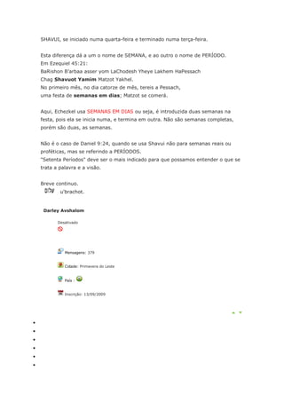 SHAVUI, se iniciado numa quarta-feira e terminado numa terça-feira.


Esta diferença dá a um o nome de SEMANA, e ao outro o nome de PERÍODO.
Em Ezequiel 45:21:
BaRishon B’arbaa asser yom LaChodesh Yheye Lakhem HaPessach
Chag Shavuot Yamim Matzot Yakhel.
No primeiro mês, no dia catorze de mês, tereis a Pessach,
uma festa de semanas em dias; Matzot se comerá.


Aqui, Echezkel usa SEMANAS EM DIAS ou seja, é introduzida duas semanas na
festa, pois ela se inicia numa, e termina em outra. Não são semanas completas,
porém são duas, as semanas.


Não é o caso de Daniel 9:24, quando se usa Shavui não para semanas reais ou
proféticas, mas se referindo a PERÍODOS.
"Setenta Períodos" deve ser o mais indicado para que possamos entender o que se
trata a palavra e a visão.


Breve continuo.
        u'brachot.


 Darley Avshalom

       Desativado




          Mensagens: 379


          Cidade: Primavera do Leste


          País :


          Inscrição: 13/09/2009
 