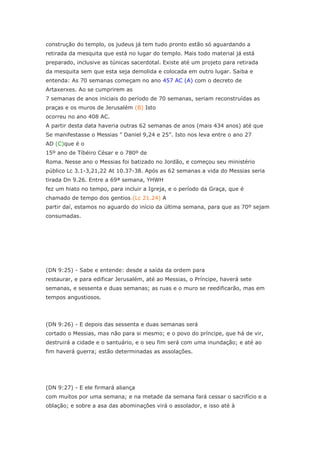 construção do templo, os judeus já tem tudo pronto estão só aguardando a
retirada da mesquita que está no lugar do templo. Mais todo material já está
preparado, inclusive as túnicas sacerdotal. Existe até um projeto para retirada
da mesquita sem que esta seja demolida e colocada em outro lugar. Saiba e
entenda: As 70 semanas começam no ano 457 AC (A) com o decreto de
Artaxerxes. Ao se cumprirem as
7 semanas de anos iniciais do período de 70 semanas, seriam reconstruídas as
praças e os muros de Jerusalém (B) Isto
ocorreu no ano 408 AC.
A partir desta data haveria outras 62 semanas de anos (mais 434 anos) até que
Se manifestasse o Messias ” Daniel 9,24 e 25”. Isto nos leva entre o ano 27
AD (C)que é o
15º ano de Tíbéiro César e o 780º de
Roma. Nesse ano o Messias foi batizado no Jordão, e começou seu ministério
público Lc 3.1-3,21,22 At 10.37-38. Após as 62 semanas a vida do Messias seria
tirada Dn 9.26. Entre a 69ª semana, YHWH
fez um hiato no tempo, para incluir a Igreja, e o período da Graça, que é
chamado de tempo dos gentios.(Lc 21.24) A
partir daí, estamos no aguardo do início da última semana, para que as 70º sejam
consumadas.




(DN 9:25) - Sabe e entende: desde a saída da ordem para
restaurar, e para edificar Jerusalém, até ao Messias, o Príncipe, haverá sete
semanas, e sessenta e duas semanas; as ruas e o muro se reedificarão, mas em
tempos angustiosos.




(DN 9:26) - E depois das sessenta e duas semanas será
cortado o Messias, mas não para si mesmo; e o povo do príncipe, que há de vir,
destruirá a cidade e o santuário, e o seu fim será com uma inundação; e até ao
fim haverá guerra; estão determinadas as assolações.




(DN 9:27) - E ele firmará aliança
com muitos por uma semana; e na metade da semana fará cessar o sacrifício e a
oblação; e sobre a asa das abominações virá o assolador, e isso até à
 
