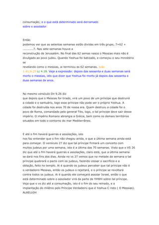consumação; e o que está determinado será derramado
sobre o assolador.




Então
podemos ver que as setentas semanas estão dividas em três grupo, 7+62 +
...........7. Nas sete semanas houve a
reconstrução de Jerusalém. No final das 62 semas nasce o Messias mais não é
divulgado ao povo judeu. Quando Yeshua foi batizado, e começou o seu ministério
se
revelando como o messias, ai terminou as 62 semanas. João
1.41;4.25 Lc 4.18. Veja a expressão: depois das sessenta e duas semanas será
morto o messias, isto que dizer que Yeshua foi morto já depois das sessenta e
duas semanas de anos.




No mesmo versículo Dn 9.26 diz
que depois que o Messias for tirado, virá um povo de um príncipe que destruirá
a cidade e o santuário, logo esse príncipe não pode ser o próprio Yeshua. A
cidade foi destruída nos anos 70 de nossa era. Quem destruiu a cidade foi o
povo de Roma, comandado pelo general Tito, logo, o tal príncipe deve sair desse
império. O império Romano abrangia a Grécia, bem como os demais territórios
situados em todo o contorno do mar Mediterrâneo.




E até o fim haverá guerras e assolações, isto
nos faz entender que o fim não chegou ainda, e que a última semana ainda está
para começar. O versículo 27 diz que tal príncipe firmará um concerto com
muitos judeus por uma semana, isto é a última das 70 semanas. Visto que o VS 26
diz que até o fim haverá guerras e assolações, claro está, que a última semana
se dará nos fins dos dias. Ainda no vs 27 vemos que na metade da semana o tal
príncipe quebrará o pacto com os judeus, fazendo cessar o sacrifício e a
oblação, feito no templo. Ai é quando os judeus perceber que tal príncipe não é
o verdadeiro Messias, então os judeus o rejeitará, e o príncipe se revoltará
contra todos os judeus. Ai é quando ele começará assolar Israel, então o que
está determinado sobre o assolador virá da parte de YHWH sobre tal príncipe.
Veja que o vs diz até a consumação, isto é o fim do seu reinado, e a
implantação do milênio pelo Príncipe Verdadeiro que é Yeshua C risto ( O Messias).
ALAELUIA!
 
