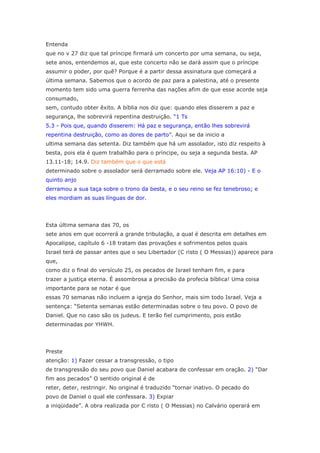 Entenda
que no v 27 diz que tal príncipe firmará um concerto por uma semana, ou seja,
sete anos, entendemos ai, que este concerto não se dará assim que o príncipe
assumir o poder, por quê? Porque é a partir dessa assinatura que começará a
última semana. Sabemos que o acordo de paz para a palestina, até o presente
momento tem sido uma guerra ferrenha das nações afim de que esse acorde seja
consumado,
sem, contudo obter êxito. A bíblia nos diz que: quando eles disserem a paz e
segurança, lhe sobrevirá repentina destruição. “1 Ts
5.3 - Pois que, quando disserem: Há paz e segurança, então lhes sobrevirá
repentina destruição, como as dores de parto”. Aqui se da inicio a
ultima semana das setenta. Diz também que há um assolador, isto diz respeito à
besta, pois ela é quem trabalhão para o príncipe, ou seja a segunda besta. AP
13.11-18; 14.9. Diz também que o que está
determinado sobre o assolador será derramado sobre ele. Veja AP 16:10) - E o
quinto anjo
derramou a sua taça sobre o trono da besta, e o seu reino se fez tenebroso; e
eles mordiam as suas línguas de dor.




Esta última semana das 70, os
sete anos em que ocorrerá a grande tribulação, a qual é descrita em detalhes em
Apocalipse, capítulo 6 -18 tratam das provações e sofrimentos pelos quais
Israel terá de passar antes que o seu Libertador (C risto ( O Messias)) aparece para
que,
como diz o final do versículo 25, os pecados de Israel tenham fim, e para
trazer a justiça eterna. É assombrosa a precisão da profecia bíblica! Uma coisa
importante para se notar é que
essas 70 semanas não incluem a igreja do Senhor, mais sim todo Israel. Veja a
sentença: “Setenta semanas estão determinadas sobre o teu povo. O povo de
Daniel. Que no caso são os judeus. E terão fiel cumprimento, pois estão
determinadas por YHWH.




Preste
atenção: 1) Fazer cessar a transgressão, o tipo
de transgressão do seu povo que Daniel acabara de confessar em oração. 2) “Dar
fim aos pecados” O sentido original é de
reter, deter, restringir. No original é traduzido “tornar inativo. O pecado do
povo de Daniel o qual ele confessara. 3) Expiar
a iniqüidade”. A obra realizada por C risto ( O Messias) no Calvário operará em
 