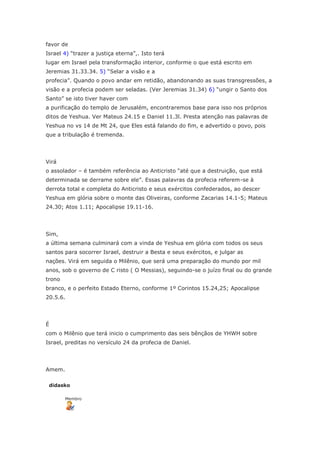 favor de
Israel 4) “trazer a justiça eterna”,. Isto terá
lugar em Israel pela transformação interior, conforme o que está escrito em
Jeremias 31.33.34. 5) “Selar a visão e a
profecia”. Quando o povo andar em retidão, abandonando as suas transgressões, a
visão e a profecia podem ser seladas. (Ver Jeremias 31.34) 6) “ungir o Santo dos
Santo” se isto tiver haver com
a purificação do templo de Jerusalém, encontraremos base para isso nos próprios
ditos de Yeshua. Ver Mateus 24.15 e Daniel 11.3l. Presta atenção nas palavras de
Yeshua no vs 14 de Mt 24, que Eles está falando do fim, e advertido o povo, pois
que a tribulação é tremenda.




Virá
o assolador – é também referência ao Anticristo “até que a destruição, que está
determinada se derrame sobre ele”. Essas palavras da profecia referem-se à
derrota total e completa do Anticristo e seus exércitos confederados, ao descer
Yeshua em glória sobre o monte das Oliveiras, conforme Zacarias 14.1-5; Mateus
24.30; Atos 1.11; Apocalipse 19.11-16.




Sim,
a última semana culminará com a vinda de Yeshua em glória com todos os seus
santos para socorrer Israel, destruir a Besta e seus exércitos, e julgar as
nações. Virá em seguida o Milênio, que será uma preparação do mundo por mil
anos, sob o governo de C risto ( O Messias), seguindo-se o juízo final ou do grande
trono
branco, e o perfeito Estado Eterno, conforme 1º Corintos 15.24,25; Apocalipse
20.5.6.




É
com o Milênio que terá inicio o cumprimento das seis bênçãos de YHWH sobre
Israel, preditas no versículo 24 da profecia de Daniel.




Amem.

 didasko

        Membro
 