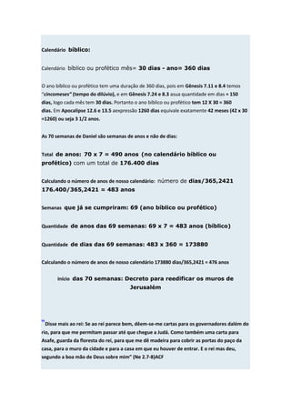 Calendário bíblico:


Calendário bíblico ou profético mês= 30 dias - ano= 360 dias


O ano bíblico ou profético tem uma duração de 360 dias, pois em Gênesis 7.11 e 8.4 temos
“cincomeses” (tempo do dilúvio), e em Gênesis 7.24 e 8.3 asua quantidade em dias = 150
dias, logo cada mês tem 30 dias. Portanto o ano bíblico ou profético tem 12 X 30 = 360
dias. Em Apocalipse 12.6 e 13.5 aexpressão 1260 dias equivale exatamente 42 meses (42 x 30
=1260) ou seja 3 1/2 anos.


As 70 semanas de Daniel são semanas de anos e não de dias:


Total de anos: 70 x 7 = 490 anos (no calendário bíblico ou
profético) com um total de 176.400 dias


Calculando o número de anos de nosso calendário: número de dias/365,2421
176.400/365,2421 = 483 anos


Semanas que já se cumpriram: 69 (ano bíblico ou profético)


Quantidade de anos das 69 semanas: 69 x 7 = 483 anos (bíblico)


Quantidade de dias das 69 semanas: 483 x 360 = 173880


Calculando o número de anos de nosso calendário 173880 dias/365,2421 = 476 anos


       Início das 70 semanas: Decreto para reedificar os muros de
                                        Jerusalém




“Disse mais ao rei: Se ao rei parece bem, dêem-se-me cartas para os governadores dalém do
rio, para que me permitam passar até que chegue a Judá. Como também uma carta para
Asafe, guarda da floresta do rei, para que me dê madeira para cobrir as portas do paço da
casa, para o muro da cidade e para a casa em que eu houver de entrar. E o rei mas deu,
segundo a boa mão de Deus sobre mim” (Ne 2.7-8)ACF
 