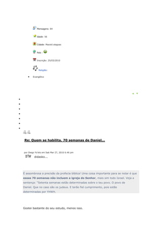 Mensagens: 84


           Idade: 56


           Cidade: Maceió alagoas


           País :


           Inscrição: 25/03/2010



            Religião:


       Evangélico




Re: Quem se habilita, 70 semanas de Daniel...


por Diego Yo'ets em Sab Mar 27, 2010 6:46 pm

         didasko...




É assombrosa a precisão da profecia bíblica! Uma coisa importante para se notar é que
essas 70 semanas não incluem a igreja do Senhor, mais sim todo Israel. Veja a
sentença: “Setenta semanas estão determinadas sobre o teu povo. O povo de
Daniel. Que no caso são os judeus. E terão fiel cumprimento, pois estão
determinadas por YHWH.




Gostei bastante do seu estudo, menos isso.
 
