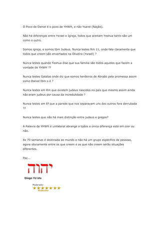 O Povo de Daniel é o povo de YHWH, e não Ysarel (Nação).


Não há diferenças entre Ysrael e Igreja, todos que aceitam Yeshua tanto são um
como o outro.


Somos igreja, e somos tbm Judeus. Nunca lestes Rm 11, onde fala claramente que
todos que creem são enxertados na Oliveira (Ysrael) ?


Nunca lestes quando Yeshua dise que sua familia são todos aqueles que fazem a
vontade de YHWH ??


Nunca lestes Galatas onde diz que somos herdeiros de Abraão pela promessa assim
como Daniel tbm o é ?


Nunca lestes em Rm que existem judeus nascidos no pais que mesmo assim ainda
não eram judeus por causa da incredulidade ?


Nunca lestes em Ef que a parede que nos separavam uns dos outros fora derrubada
??


Nunca lestes que não há mais distinção entre judeus e gregos?


A Palavra de YHWH é unilateral abrange a todos a única diferença está em crer ou
não.


As 70 semanas é destinada ao mundo e não há um grupo específico de pessoas,
agora obviamente entre os que creem e os que não creem serão situações
diferentes.


Paz...




 Diego Yo'ets

         Moderador
 