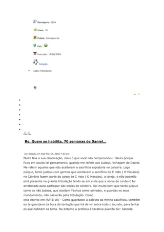 Mensagens: 2204


           Idade: 30


           Cidade: Fortaleza-Ce


           País :


           Inscrição: 13/08/2009



            Religião:


       Judeu messiânico




Re: Quem se habilita, 70 semanas de Daniel...


por didasko em Sab Mar 27, 2010 7:33 pm

Muito Boa a sua observação, mais o que você não compreendeu, talvés porque
ficou em oculto tal pensamento; quando me referir aos Judeus, linhagem de Daniel.
Me referir aqueles que não aceitaram o sacrifício espiatoria no calvaira. Logo
porque, tanto judeus com gentios que aceitaram o sacrifício de C risto ( O Messias)
no Calvário fazem parte do corpo de C risto ( O Messias), a igreja, e não poderão
está presente na grande tribulação tendo se em vista que a noiva do cordeiro foi
arrebatada para participar das bodas do cordeiro. Sei muito bem que tanto judeus
como os não judeus, que aceitam Yeshua como salvador, e guardas os seus
mandamento, não passarão pela tribulação. Como
esta escrito em (AP 3:10) - Como guardaste a palavra da minha paciência, também
eu te guardarei da hora da tentação que há de vir sobre todo o mundo, para tentar
os que habitam na terra. No entanto a profecia é taxativa quando diz: Setenta
 