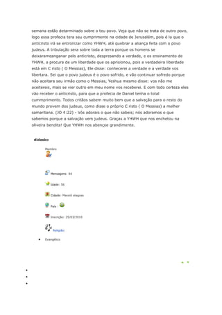 semana estão detarminado sobre o teu povo. Veja que não se trata de outro povo,
logo essa profecia tera seu cumprimento na cidade de Jerusalém, pois é la que o
anticristo irá se entronizar como YHWH, até quebrar a aliança feita com o povo
judeus. A tribulação sera sobre toda a terra porque os homens se
deixarameanganar pelo anticristo, despresando a verdade, e os ensinamento de
YHWH, a procura de um liberdade que os aprisionou, pois a verdadeira liberdade
está em C risto ( O Messias), Ele disse: conhecerei a verdade e a verdade vos
libertara. Sei que o povo judeus é o povo sofrido, e vão continuar sofredo porque
não aceitara seu irmão como o Messias, Yeshua mesmo disse: vos não me
aceitereis, mais se vier outro em meu nome vos receberei. E com todo certeza eles
vão receber o anticristo, para que a profecia de Daniel tenha o total
cummprimento. Todos critãos sabem muito bem que a salvação para o resto do
mundo provem dos judeus, como disse o próprio C risto ( O Messias) a melher
samaritana. (JO 4:22) - Vós adorais o que não sabeis; nós adoramos o que
sabemos porque a salvação vem judeus. Graças a YHWH que nos enchetou na
oliveira bendita! Que YHWH nos abençoe grandimente.


 didasko

       Membro




           Mensagens: 84


           Idade: 56


           Cidade: Maceió alagoas


           País :


           Inscrição: 25/03/2010



            Religião:


       Evangélico
 