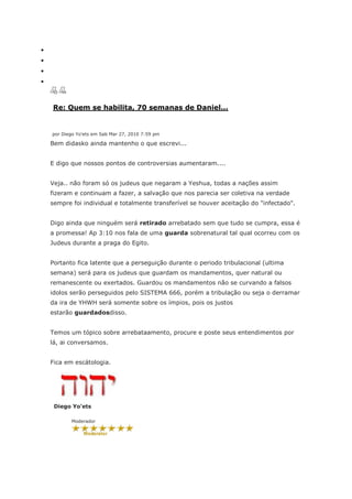 Re: Quem se habilita, 70 semanas de Daniel...


por Diego Yo'ets em Sab Mar 27, 2010 7:59 pm

Bem didasko ainda mantenho o que escrevi...


E digo que nossos pontos de controversias aumentaram....


Veja.. não foram só os judeus que negaram a Yeshua, todas a nações assim
fizeram e continuam a fazer, a salvação que nos parecia ser coletiva na verdade
sempre foi individual e totalmente transferível se houver aceitação do "infectado".


Digo ainda que ninguém será retirado arrebatado sem que tudo se cumpra, essa é
a promessa! Ap 3:10 nos fala de uma guarda sobrenatural tal qual ocorreu com os
Judeus durante a praga do Egito.


Portanto fica latente que a perseguição durante o periodo tribulacional (ultima
semana) será para os judeus que guardam os mandamentos, quer natural ou
remanescente ou exertados. Guardou os mandamentos não se curvando a falsos
idolos serão perseguidos pelo SISTEMA 666, porém a tribulação ou seja o derramar
da ira de YHWH será somente sobre os ímpios, pois os justos
estarão guardadosdisso.


Temos um tópico sobre arrebataamento, procure e poste seus entendimentos por
lá, ai conversamos.


Fica em escátologia.




 Diego Yo'ets

       Moderador
 