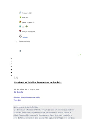 Mensagens: 2204


            Idade: 30


            Cidade: Fortaleza-Ce


            País :


            Inscrição: 13/08/2009



             Religião:


       Judeu messiânico




Re: Quem se habilita, 70 semanas de Daniel...


por Jefté em Sab Mar 27, 2010 11:15 pm

Olá Didasko


Gostaria de comentar uma coisa:
Você diz:



No mesmo versículo Dn 9.26 diz
que depois que o Messias for tirado, virá um povo de um príncipe que destruirá
a cidade e o santuário, logo esse príncipe não pode ser o próprio Yeshua. A
cidade foi destruída nos anos 70 de nossa era. Quem destruiu a cidade foi o
povo de Roma, comandado pelo general Tito, logo, o tal príncipe deve sair desse
 