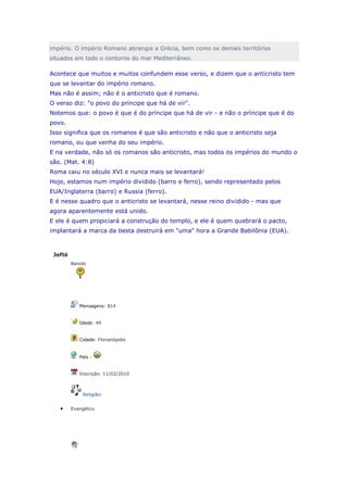 império. O império Romano abrangia a Grécia, bem como os demais territórios
situados em todo o contorno do mar Mediterrâneo.

Acontece que muitos e muitos confundem esse verso, e dizem que o anticristo tem
que se levantar do império romano.
Mas não é assim; não é o anticristo que é romano.
O verso diz: "o povo do príncipe que há de vir".
Notemos que: o povo é que é do príncipe que há de vir - e não o príncipe que é do
povo.
Isso significa que os romanos é que são anticristo e não que o anticristo seja
romano, ou que venha do seu império.
E na verdade, não só os romanos são anticristo, mas todos os impérios do mundo o
são. (Mat. 4:8)
Roma caiu no século XVI e nunca mais se levantará!
Hoje, estamos num império dividido (barro e ferro), sendo representado pelos
EUA/Inglaterra (barro) e Russia (ferro).
E é nesse quadro que o anticristo se levantará, nesse reino dividido - mas que
agora aparentemente está unido.
E ele é quem propiciará a construção do templo, e ele é quem quebrará o pacto,
implantará a marca da besta destruirá em "uma" hora a Grande Babilônia (EUA).



 Jefté
         Banido




            Mensagens: 814


            Idade: 49


            Cidade: Florianópolis


            País :


            Inscrição: 11/02/2010



              Religião:


         Evangélico
 