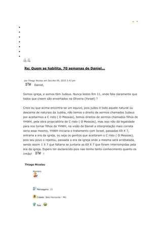 Re: Quem se habilita, 70 semanas de Daniel...


por Thiago Nicolau em Sex Abr 09, 2010 3:43 pm

         Daniel,


Somos igreja, e somos tbm Judeus. Nunca lestes Rm 11, onde fala claramente que
todos que creem são enxertados na Oliveira (Ysrael) ?


Creio eu que acima encontra-se um equivo, pois judeu é todo aquele natural ou
descente de naturais da Judéia, não temos o direito de sermos chamados Judeus
por aceitarmos a C risto ( O Messias), temos direitos de sermos chamados filhos de
YHWH, pela obra propciatória de C risto ( O Messias), mas isso não dá legalidade
para nos tornar filhos de YHWH, na visão de Daniel a interpretação mais correta
seria essa mesmo, YHWH iniciaria o tratamento com Israel, passadas 69 X 7,
entraria a era da igreja, ou seja os gentios que aceitaram o C risto ( O Messias),
pois seu povo o rejeitou, passada a era da igreja onde a mesma será arrebatada,
sendo assim 1 X 7 que faltaria se juntaria as 69 X 7 que foram interrompidas pela
era da igreja. Espero ter esclarecido pois nao tenho tanto conhecimento quanto os
irmão!              !


 Thiago Nicolau

         Membro




           Mensagens: 15


           Cidade: Belo Horizonte - MG


           País :
 
