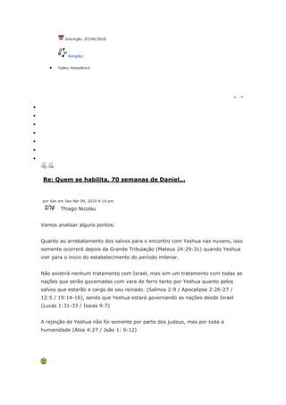 Inscrição: 07/04/2010



            Religião:


       Judeu messiânico




Re: Quem se habilita, 70 semanas de Daniel...


por Xan em Sex Abr 09, 2010 4:14 pm

        Thiago Nicolau


Vamos analisar alguns pontos:


Quanto ao arrebatamento dos salvos para o encontro com Yeshua nas nuvens, isso
somente ocorrerá depois da Grande Tribulação (Mateus 24:29-31) quando Yeshua
vier para o inicio do estabelecimento do período milenar.


Não existirá nenhum tratamento com Israel, mas sim um tratamento com todas as
nações que serão governadas com vara de ferro tanto por Yeshua quanto pelos
salvos que estarão a cargo de seu reinado. (Salmos 2:9 / Apocalipse 2:26-27 /
12:5 / 19:14-16), sendo que Yeshua estará governando as nações desde Israel
(Lucas 1:31-33 / Isaias 9:7)


A rejeição de Yeshua não foi somente por parte dos judeus, mas por toda a
humanidade (Atos 4:27 / João 1: 9-12)
 