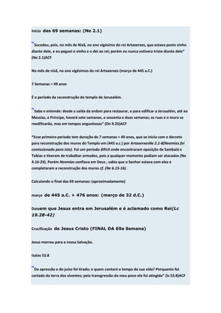 Início das 69 semanas: (Ne 2.1)


“Sucedeu, pois, no mês de Nisã, no ano vigésimo do rei Artaxerxes, que estava posto vinho
diante dele, e eu peguei o vinho e o dei ao rei; porém eu nunca estivera triste diante dele”
(Ne 2.1)ACF


No mês de nisã, no ano vigésimos do rei Artaxerxes (março de 445 a.C.)


7 Semanas = 49 anos


É o período da reconstrução do templo de Jerusalém.


“Sabe e entende: desde a saída da ordem para restaurar, e para edificar a Jerusalém, até ao
Messias, o Príncipe, haverá sete semanas, e sessenta e duas semanas; as ruas e o muro se
reedificarão, mas em tempos angustiosos” (Dn 9.25)ACF


*Esse primeiro período tem duração de 7 semanas = 49 anos, que se inicia com o decreto
para reconstrução dos muros do Templo em (445 a.c.) por ArtaxerxesNe 2.1-8(Neemias foi
comissionado para isto). Foi um período difícil onde encontraram oposição de Sambalá e
Tobias e tiveram de trabalhar armados, pois a qualquer momento podiam ser atacados (Ne
4.16-23). Porém Neemias confiava em Deus , sabia que o Senhor estava com eles e
completaram a reconstrução dos muros cf. (Ne 6.15-16).


Calculando o final das 69 semanas: (aproximadamente)


março de 445 a.C. + 476 anos: (março de 32 d.C.)


Dataem que Jesus entra em Jerusalém e é aclamado como Rei(Lc
19.28-42)


Crucificação de Jesus Cristo (FINAL DA 69a Semana)


Jesus morreu para a nossa Salvação.


Isaias 53.8


“Da opressão e do juízo foi tirado; e quem contará o tempo da sua vida? Porquanto foi
cortado da terra dos viventes; pela transgressão do meu povo ele foi atingido” (Is 53.8)ACF
 
