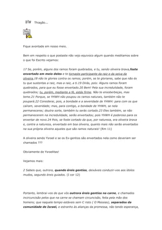 Thiagão...




Fique avontade em nosso meio.


Bem em respeito o que postaste não vejo equivoco algum quando meditamos sobre
o que foi Escrito vejamos:


17 Se, porém, alguns dos ramos foram quebrados, e tu, sendo oliveira brava,foste
enxertado em meio deles e te tornaste participante da raiz e da seiva da
oliveira,18 não te glories contra os ramos; porém, se te gloriares, sabe que não és
tu que sustentas a raiz, mas a raiz, a ti.19 Dirás, pois: Alguns ramos foram
quebrados, para que eu fosse enxertado.20 Bem! Pela sua incredulidade, foram
quebrados; tu, porém, mediante a fé, estás firme. Não te ensoberbeças, mas
teme.21 Porque, se YHWH não poupou os ramos naturais, também não te
poupará.22 Considerai, pois, a bondade e a severidade de YHWH: para com os que
caíram, severidade; mas, para contigo, a bondade de YHWH, se nela
permaneceres; doutra sorte, também tu serás cortado.23 Eles também, se não
permanecerem na incredulidade, serão enxertados; pois YHWH é poderoso para os
enxertar de novo.24 Pois, se foste cortado da que, por natureza, era oliveira brava
e, contra a natureza, enxertado em boa oliveira, quanto mais não serão enxertados
na sua própria oliveira aqueles que são ramos naturais! (Rm 11)


A oliveira sendo Ysrael e se os Ex-gentios são enxertados nela como deveriam ser
chamados ???


Obviamente de Ysraelitas!


Vejamos mais:


2 Sabeis que, outrora, quando éreis gentios, deixáveis conduzir-vos aos ídolos
mudos, segundo éreis guiados. (I cor 12)




Portanto, lembrai-vos de que vós outrora éreis gentios na carne, e chamados
incircuncisão pelos que na carne se chamam circuncisão, feita pela mão dos
homens; que naquele tempo estáveis sem C risto ( O Messias), separados da
comunidade de Israel, e estranho às alianças da promessa, não tendo esperança,
 