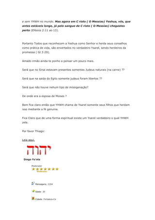 e sem YHWH no mundo. Mas agora em C risto ( O Messias) Yeshua, vós, que
antes estáveis longe, já pelo sangue de C risto ( O Messias) chegastes
perto (Efésios 2:11 ao 13).




Portanto Todos que reconhecem a Yeshua como Senhor e herda seus conselhos
como prática de vida, são enxertados no verdadeiro Ysarel, sendo herdeiros da
promessa ( Gl 3:29).


Amado irmão ainda te ponho a pensar um pouco mais.


Será que no Sinai estavam presentes somentes Judeus naturais (na carne) ??


Será que na saida do Egito somente judeus foram libertos ??


Será que não houve nehum tipo de missigenação?


De onde era a esposa de Moises ?


Bem fica claro então que YHWH chama de Ysarel somente seus filhos que herdam
isso mediante a fé genuina.


Fica Claro que de uma forma espiritual existe um Ysarel verdadeiro o qual YHWH
zela.


Por favor Thiago:


Leia aqui.




 Diego Yo'ets

        Moderador




             Mensagens: 2204


             Idade: 30


             Cidade: Fortaleza-Ce
 
