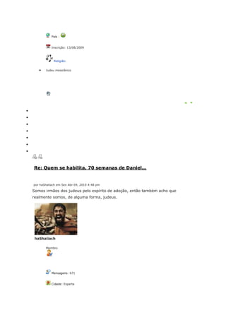 País :


           Inscrição: 13/08/2009



            Religião:


       Judeu messiânico




Re: Quem se habilita, 70 semanas de Daniel...


por haShaliach em Sex Abr 09, 2010 4:48 pm

Somos irmãos dos judeus pelo espírito de adoção, então também acho que
realmente somos, de alguma forma, judeus.




 haShaliach

       Membro




           Mensagens: 671


           Cidade: Esparta
 