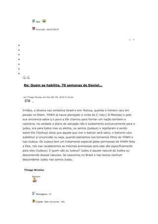 País :


            Inscrição: 06/01/2010




Re: Quem se habilita, 70 semanas de Daniel...


por Thiago Nicolau em Sex Abr 09, 2010 5:19 pm

        ,


Irmãos, a oliveira nao simboliza Israel e sim Yeshua, quando o homem caiu em
pecado no Édem, YHWH já havia planejado a vinda de C risto ( O Messias) e pela
sua oniciencia sabia q o povo q Ele chamou para formar um nação tambem o
rejeitaria, na verdade o plano da salvação não é exatamento exclusivamente para o
judeu, era para todos mas os eleitos, ou santos (judeus) o rejeitaram e sendo
assim Ele (Yeshua) disse que aquele que crer e batizar será salvo, o batismo veio
substituir a circuncisão ou seja, quando batizamos nos tornamos filhos de YHWH e
nao Judeus. Os Judeus tem um tratamento especial pelas pormessas de YHWH feita
a Eles, nós nao receberemos as mesmas promessas pois elas são específicamente
para eles (Judeus). E quem são os Judeus? Judeu é aquele natural da Judéia ou
descentende desses naturais. Se nascemos no Brasil e nao temos nenhum
descendente Judeu nao somos Judeu.


 Thiago Nicolau

       Membro




            Mensagens: 15


            Cidade: Belo Horizonte - MG
 