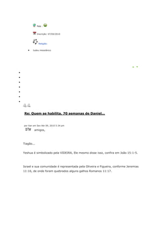 País :


            Inscrição: 07/04/2010



             Religião:


       Judeu messiânico




Re: Quem se habilita, 70 semanas de Daniel...


por Xan em Sex Abr 09, 2010 5:34 pm

        amigos,




Tiagão...


Yeshua é simbolizado pela VIDEIRA, Ele mesmo disse isso, confira em João 15:1-5.




Israel e sua comunidade é representada pela Oliveira e Figueira, conforme Jeremias
11:16, de onde foram quebrados alguns galhos Romanos 11:17.
 