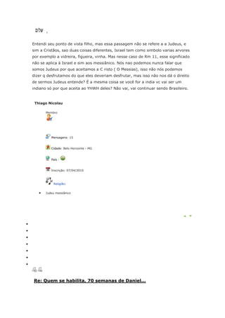 ,


Entendi seu ponto de vista filho, mas essa passagem não se refere a a Judeus, e
sim a Cristãos, sao duas coisas diferentes, Israel tem como simbolo varias arvores
por exemplo a vidreira, figueira, vinha. Mas nesse caso de Rm 11, esse significado
não se aplica à Israel e sim aos messiânico. Nós nao podemos nunca falar que
somos Judeus por que aceitamos a C risto ( O Messias), isso não nós podemos
dizer q desfrutamos do que eles deveriam desfrutar, mas isso não nos dá o direito
de sermos Judeus entende? É a mesma coisa se você for a india vc vai ser um
indiano só por que aceita ao YHWH deles? Não vai, vai continuar sendo Brasileiro.


 Thiago Nicolau

       Membro




           Mensagens: 15


           Cidade: Belo Horizonte - MG


           País :


           Inscrição: 07/04/2010



            Religião:


       Judeu messiânico




Re: Quem se habilita, 70 semanas de Daniel...
 