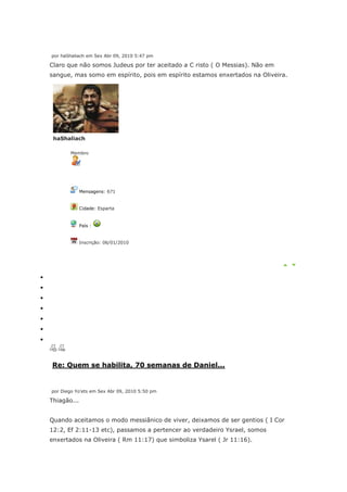 por haShaliach em Sex Abr 09, 2010 5:47 pm

Claro que não somos Judeus por ter aceitado a C risto ( O Messias). Não em
sangue, mas somo em espírito, pois em espírito estamos enxertados na Oliveira.




 haShaliach

       Membro




             Mensagens: 671


             Cidade: Esparta


             País :


             Inscrição: 06/01/2010




Re: Quem se habilita, 70 semanas de Daniel...


por Diego Yo'ets em Sex Abr 09, 2010 5:50 pm

Thiagão...


Quando aceitamos o modo messiânico de viver, deixamos de ser gentios ( I Cor
12:2, Ef 2:11-13 etc), passamos a pertencer ao verdadeiro Ysrael, somos
enxertados na Oliveira ( Rm 11:17) que simboliza Ysarel ( Jr 11:16).
 