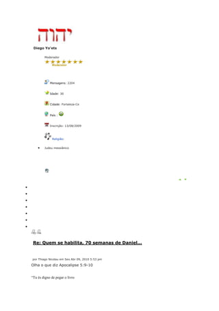 Diego Yo'ets

        Moderador




            Mensagens: 2204


            Idade: 30


            Cidade: Fortaleza-Ce


            País :


            Inscrição: 13/08/2009



              Religião:


        Judeu messiânico




 Re: Quem se habilita, 70 semanas de Daniel...


por Thiago Nicolau em Sex Abr 09, 2010 5:53 pm

Olha o que diz Apocalipse 5:9-10


“Tu és digno de pegar o livro
 