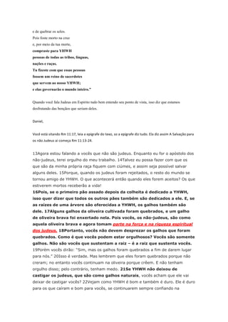 e de quebrar os selos.
Pois foste morto na cruz
e, por meio da tua morte,
compraste para YHWH
pessoas de todas as tribos, línguas,
nações e raças.
Tu fizeste com que essas pessoas
fossem um reino de sacerdotes
que servem ao nosso YHWH;
e elas governarão o mundo inteiro.”


Quando você fala Judeus em Espírito tudo bem entendo seu ponto de vista, isso diz que estamos
desfrutando das bençãos que seriam deles.


Daniel,


Você está sitando Rm 11:17, leia a epígrafe do texo, so a epígrafe diz tudo. Ela diz assim A Salvação para
os não Judeus ai começa Rm 11:13-24.


13Agora estou falando a vocês que não são judeus. Enquanto eu for o apóstolo dos
não-judeus, terei orgulho do meu trabalho. 14Talvez eu possa fazer com que os
que são da minha própria raça fiquem com ciúmes, e assim seja possível salvar
alguns deles. 15Porque, quando os judeus foram rejeitados, o resto do mundo se
tornou amigo de YHWH. O que acontecerá então quando eles forem aceitos? Os que
estiverem mortos receberão a vida!
16Pois, se o primeiro pão assado depois da colheita é dedicado a YHWH,
isso quer dizer que todos os outros pães também são dedicados a ele. E, se
as raízes de uma árvore são oferecidas a YHWH, os galhos também são
dele. 17Alguns galhos da oliveira cultivada foram quebrados, e um galho
de oliveira brava foi enxertado nela. Pois vocês, os não-judeus, são como
aquela oliveira brava e agora tomam parte na força e na riqueza espiritual
dos judeus. 18Portanto, vocês não devem desprezar os galhos que foram
quebrados. Como é que vocês podem estar orgulhosos? Vocês são somente
galhos. Não são vocês que sustentam a raiz – é a raiz que sustenta vocês.
19Porém vocês dirão: “Sim, mas os galhos foram quebrados a fim de darem lugar
para nós.” 20Isso é verdade. Mas lembrem que eles foram quebrados porque não
creram; no entanto vocês continuam na oliveira porque crêem. E não tenham
orgulho disso; pelo contrário, tenham medo. 21Se YHWH não deixou de
castigar os judeus, que são como galhos naturais, vocês acham que ele vai
deixar de castigar vocês? 22Vejam como YHWH é bom e também é duro. Ele é duro
para os que caíram e bom para vocês, se continuarem sempre confiando na
 