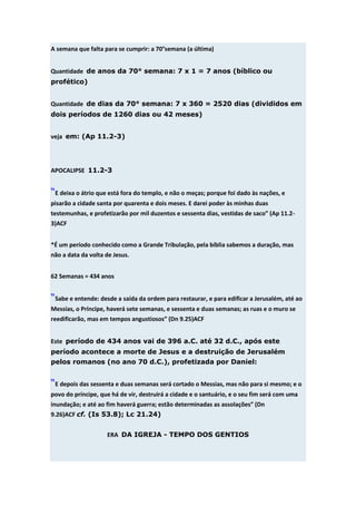 A semana que falta para se cumprir: a 70°semana (a última)


Quantidade de anos da 70° semana: 7 x 1 = 7 anos (bíblico ou
profético)


Quantidade de dias da 70° semana: 7 x 360 = 2520 dias (divididos em
dois períodos de 1260 dias ou 42 meses)


veja em: (Ap 11.2-3)




APOCALIPSE 11.2-3


“E deixa o átrio que está fora do templo, e não o meças; porque foi dado às nações, e
pisarão a cidade santa por quarenta e dois meses. E darei poder às minhas duas
testemunhas, e profetizarão por mil duzentos e sessenta dias, vestidas de saco” (Ap 11.2-
3)ACF


*É um período conhecido como a Grande Tribulação, pela bíblia sabemos a duração, mas
não a data da volta de Jesus.


62 Semanas = 434 anos


“Sabe e entende: desde a saída da ordem para restaurar, e para edificar a Jerusalém, até ao
Messias, o Príncipe, haverá sete semanas, e sessenta e duas semanas; as ruas e o muro se
reedificarão, mas em tempos angustiosos” (Dn 9.25)ACF


Este período de 434 anos vai de 396 a.C. até 32 d.C., após este
período acontece a morte de Jesus e a destruição de Jerusalém
pelos romanos (no ano 70 d.C.), profetizada por Daniel:


“E depois das sessenta e duas semanas será cortado o Messias, mas não para si mesmo; e o
povo do príncipe, que há de vir, destruirá a cidade e o santuário, e o seu fim será com uma
inundação; e até ao fim haverá guerra; estão determinadas as assolações” (Dn
9.26)ACF cf. (Is 53.8); Lc 21.24)


                    ERA DA IGREJA - TEMPO DOS GENTIOS
 