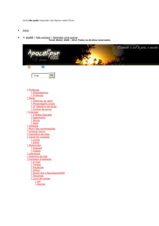 Você não pode responder aos tópicos neste fórum



Início


© phpBB | Fale conosco | Assinalar uma queixa
                       Torah Web© 2008 - 2012 Todos os direitos reservados




RSS      | Twitter

           Ouija         Ok
Busca

Ir para o conteúdo


    † Profecias
   o    † Nostradamus
   o    † Profecias
    † Medo
   o † Histórias do além
   o † Personagens cruéis
   o † O Tabuleiro de Ouija
   o † Contos de terror
    † Crenças
   o † A Bíblia Sagrada
   o † Espiritismo
   o † Wicca
   o † Reiki
    † Ufologia
    † Muro das Lamentações
    † Cinema Terror
    † Cemitério de sites
    † Canal de compras
   o † Livros
   o † DVDs
    † Multimídia
   o † Podcast
   o † Vídeos
    † Literatura
    † Histórico do site
    † Contatos Imediatos
   o † E-mail
   o † Twitter
   o † Facebook
   o † OrKut
   o † Quem faz o Apocalipse2000
   o † Parcerias
   o † Livro de visitas
        † Ler
        † Assinar

Home >> Profecias >>
 