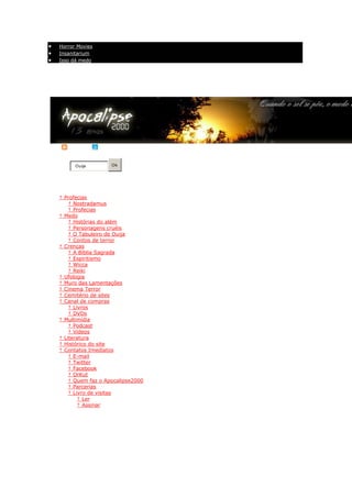Horror Movies
   Insanitarium
   Isso dá medo


                                                Válido XHTML 1.0 - CSS - Acessibilidade - Relatar erros
                       Apocalipse 2000© 06/06/2000. Todos os direitos reservados.
                        Página inicial - Entre em contato com o Apocalipse2000




RSS     | Twitter

          Ouija         Ok
Busca

Ir para o conteúdo


    † Profecias
   o    † Nostradamus
   o    † Profecias
    † Medo
   o † Histórias do além
   o † Personagens cruéis
   o † O Tabuleiro de Ouija
   o † Contos de terror
    † Crenças
   o † A Bíblia Sagrada
   o † Espiritismo
   o † Wicca
   o † Reiki
    † Ufologia
    † Muro das Lamentações
    † Cinema Terror
    † Cemitério de sites
    † Canal de compras
   o † Livros
   o † DVDs
    † Multimídia
   o † Podcast
   o † Vídeos
    † Literatura
    † Histórico do site
    † Contatos Imediatos
   o † E-mail
   o † Twitter
   o † Facebook
   o † OrKut
   o † Quem faz o Apocalipse2000
   o † Parcerias
   o † Livro de visitas
        † Ler
        † Assinar

Home >> Profecias >>
 