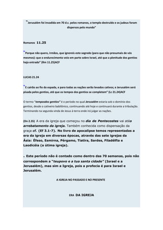 “Jerusalém foi invadida em 70 d.c. pelos romanos, o templo destruído e os judeus foram
                                   dispersos pelo mundo”




Romanos 11.25


“Porque não quero, irmãos, que ignoreis este segredo (para que não presumais de vós
mesmos): que o endurecimento veio em parte sobre Israel, até que a plenitude dos gentios
haja entrado” (Rm 11.25)ACF



LUCAS 21.24


“E cairão ao fio da espada, e para todas as nações serão levados cativos; e Jerusalém será
pisada pelos gentios, até que os tempos dos gentios se completem” (Lc 21.24)ACF


O termo “temposdos gentios” é o período no qual Jerusalém estaria sob o domínio dos
gentios, desde o cativeiro babilônico, continuando até hoje e continuará durante a tribulação.
Terminando na segunda vinda de Jesus à terra onde irá julgar as nações.


(Dn 2.35) A era da igreja que começou no dia de Pentecostes vai atéo
arrebatamento da igreja. Também conhecida como dispensação da
graça cf. (Ef 3.1-7). No livro de apocalipse temos representadas a
era da igreja em diversas épocas, através das sete igrejas da
Ásia: Éfeso, Esmirna, Pérgamo, Tiatira, Sardes, Filadélfia e
Laodicéia (a útima igreja).


. Este período não é contado como dentro das 70 semanas, pois não
correspondem a “teupovo e a tua santa cidade” (Israel e a
Jerusalém), mas sim a Igreja, pois a profecia é para Israel e
Jerusalém.


                           A IGREJA NO PASSADO E NO PRESENTE




                                     ERA DA IGREJA
 