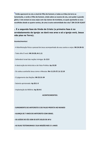 “Então aparecerá no céu o sinal do Filho do homem; e todas as tribos da terra se
lamentarão, e verão o Filho do homem, vindo sobre as nuvens do céu, com poder e grande
glória. E ele enviará os seus anjos com rijo clamor de trombeta, os quais ajuntarão os seus
escolhidos desde os quatro ventos, de uma à outra extremidade dos céus” (Mt 24.30-31)ACF


. É a segunda fase da Vinda de Cristo (a primeira fase é no
arrebatamento da igreja: se dará nos ares e só a igreja verá, Jesus
não pisa na Terra).


Acontecimentos:


- A Manifestação física e pessoal de Jesus acompanhado de seus santos e anjos: Mt 24.30-31


- Todo olho O verá: Mt 24.30; At 1.11


- Defenderá Israel das nações inimigas: Zc 12.9


- A destruição do Anticristo e do Falso Profeta: Ap 19.20


- Os Judeus aceitarão Jesus como o Messias: Rm 11.25-27; Zc 12.10


- O julgamento das Nações: Mt 25.31-34


- Satanás aprisionado: Ap 20.1-3


- Implantação do Milênio: Ap 20.4-6

                                      ACONTECIMENTOS:




- SURGIMENTO DO ANTICRISTO E DO FALSO PROFETA NO MUNDO


- ALIANÇA DE 7 ANOS DO ANTICRISTO COM ISRAEL


- OS JUÍZOS DO CÉU SOB OS SETE SELOS DE AP.6


- AS DUAS TESTEMUNHAS E SUA MISSÃO NOS 3 ½ ANOS
 