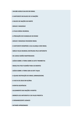 - 144.000 JUDEUS SALVOS EM ISRAEL


- O ANTICRISTO NO BLOCO DE 10 NAÇÕES


- O BLOCO DE NAÇÕES DO NORTE


- GOGUE E MAGOGUE


- A FALSA IGREJA MUNDIAL


- A PREGAÇÃO DO EVANGELHO DO REINO


- GOGUE E MAGOGUE INVADEM ISRAEL


- O ANTICRISTO ROMPERÁ A SUA ALIANÇA COM ISRAEL


- IGREJA FALSA MUNDIAL DESTRUIDA PELO ANTICRISTO


- OS JUDEUS SERÃO MARTIRIZADOS


- JUÍZOS SOBRE A TERRA SOBRE AS SETE TROMBETAS


- ISRAELITAS FIEIS FUGIRÃO PARA OS MONTES


- JUÍZOS SOBRE A TERRA SOB AS SETE TAÇAS


- A QUASE DESTRUIÇÃO DE ISRAEL (ARMAGEDOM)


- A VOLTA DE JESUS EM GLÓRIA


- EVENTOS GEOFÍSICOS


- JULGAMENTO DAS NAÇÕES VIVENTES


- DERROTA DO ANTICRISTO E DO FALSO PROFETA


- O REMANESCENTE JUDAICO


- SATANÁS APRISIONADO
 