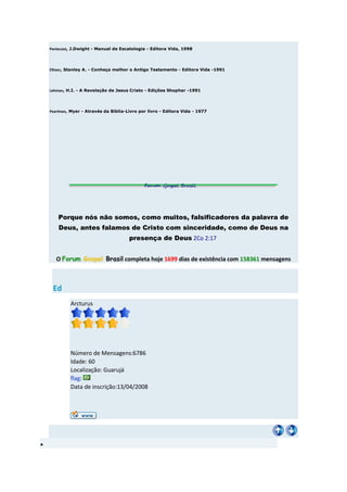Pentecost, J.Dwight - Manual de Escatologia - Editora Vida, 1998




Ellisen, Stanley A. - Conheça melhor o Antigo Testamento - Editora Vida -1991




Lehman, H.I. - A Revelação de Jesus Cristo - Edições Shophar -1991




Pearlman, Myer - Através da Bíblia-Livro por livro - Editora Vida - 1977




    Porque nós não somos, como muitos, falsificadores da palavra de
    Deus, antes falamos de Cristo com sinceridade, como de Deus na
                                    presença de Deus 2Co 2:17


   O Forum Gospel Brasil completa hoje 1699 dias de existência com 158361 mensagens



 Ed
         Arcturus




         Número de Mensagens:6786
         Idade: 60
         Localização: Guarujá
         flag:
         Data de inscrição:13/04/2008
 