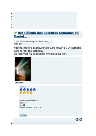Re: Cálculo das Setentas Semanas de
Daniel...
  por Eduardo em Qui 03 Fev 2011,
7:40 pm

Não há motivo escriturístico para jogar a 70° semana
para o fim dos tempos.
Ela ocorreu na sequencia imediata da 69°.




Eduardo
     Arcturus




     Número de Mensagens:7415
     Idade: 36
     flag:
     Data de inscrição:17/10/2008
 