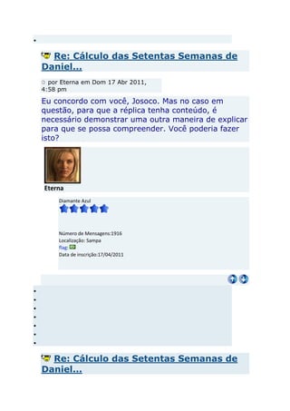 Re: Cálculo das Setentas Semanas de
Daniel...
  por Eterna em Dom 17 Abr 2011,
4:58 pm

Eu concordo com você, Josoco. Mas no caso em
questão, para que a réplica tenha conteúdo, é
necessário demonstrar uma outra maneira de explicar
para que se possa compreender. Você poderia fazer
isto?




Eterna
     Diamante Azul




     Número de Mensagens:1916
     Localização: Sampa
     flag:
     Data de inscrição:17/04/2011




  Re: Cálculo das Setentas Semanas de
Daniel...
 