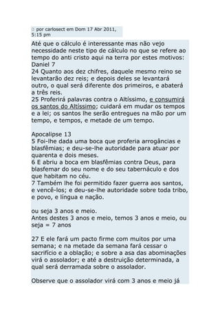 por carlosect em Dom 17 Abr 2011,
5:15 pm

Até que o cálculo é interessante mas não vejo
necessidade neste tipo de cálculo no que se refere ao
tempo do anti cristo aqui na terra por estes motivos:
Daniel 7
24 Quanto aos dez chifres, daquele mesmo reino se
levantarão dez reis; e depois deles se levantará
outro, o qual será diferente dos primeiros, e abaterá
a três reis.
25 Proferirá palavras contra o Altíssimo, e consumirá
os santos do Altíssimo; cuidará em mudar os tempos
e a lei; os santos lhe serão entregues na mão por um
tempo, e tempos, e metade de um tempo.

Apocalipse 13
5 Foi-lhe dada uma boca que proferia arrogâncias e
blasfêmias; e deu-se-lhe autoridade para atuar por
quarenta e dois meses.
6 E abriu a boca em blasfêmias contra Deus, para
blasfemar do seu nome e do seu tabernáculo e dos
que habitam no céu.
7 Também lhe foi permitido fazer guerra aos santos,
e vencê-los; e deu-se-lhe autoridade sobre toda tribo,
e povo, e língua e nação.

ou seja 3 anos e meio.
Antes destes 3 anos e meio, temos 3 anos e meio, ou
seja = 7 anos

27 E ele fará um pacto firme com muitos por uma
semana; e na metade da semana fará cessar o
sacrifício e a oblação; e sobre a asa das abominações
virá o assolador; e até a destruição determinada, a
qual será derramada sobre o assolador.

Observe que o assolador virá com 3 anos e meio já
 