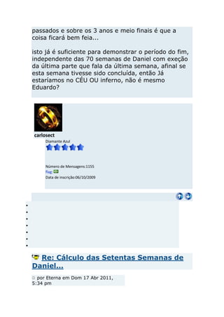 passados e sobre os 3 anos e meio finais é que a
coisa ficará bem feia...

isto já é suficiente para demonstrar o período do fim,
independente das 70 semanas de Daniel com exeção
da última parte que fala da última semana, afinal se
esta semana tivesse sido concluída, então Já
estaríamos no CÉU OU inferno, não é mesmo
Eduardo?




carlosect
     Diamante Azul




     Número de Mensagens:1155
     flag:
     Data de inscrição:06/10/2009




  Re: Cálculo das Setentas Semanas de
Daniel...
  por Eterna em Dom 17 Abr 2011,
5:34 pm
 