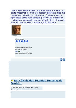Existem períodos históricos que se encaixam dentro
desta matemática, numa contagem diferente. Não me
parece que a igreja acredita numa época em que o
apocalípse entre num período passível de iniciar sua
contagem esquecendo que em virtude de centenas de
acontecimentos esta contagem já foi iniciada.




 Eterna
      Diamante Azul




      Número de Mensagens:1916
      Localização: Sampa
      flag:
      Data de inscrição:17/04/2011




  Re: Cálculo das Setentas Semanas de
Daniel...
  por Jarbas em Dom 17 Abr 2011,
8:12 pm

...
 
