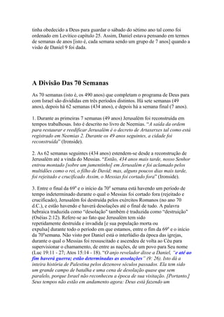 tinha obedecido a Deus para guardar o sábado do sétimo ano tal como foi
ordenado em Levítico capítulo 25. Assim, Daniel estava pensando em termos
de semanas de anos [isto é, cada semana sendo um grupo de 7 anos] quando a
visão de Daniel 9 foi dada.




A Divisão Das 70 Semanas
As 70 semanas (isto é, os 490 anos) que completam o programa de Deus para
com Israel são divididas em três períodos distintos. Há sete semanas (49
anos), depois há 62 semanas (434 anos), e depois há a semana final (7 anos).

1. Durante as primeiras 7 semanas (49 anos) Jerusalém foi reconstruída em
tempos trabalhosas. Isto é descrito no livro de Neemias. “A saída da ordem
para restaurar e reedificar Jerusalém é o decreto de Artaxerxes tal como está
registrado em Neemias 2. Durante os 49 anos seguintes, a cidade foi
reconstruída” (Ironside).

2. As 62 semanas seguintes (434 anos) estendem-se desde a reconstrução de
Jerusalém até a vinda do Messias. “Então, 434 anos mais tarde, nosso Senhor
entrou montado [sobre um jumentinho] em Jerusalém e foi aclamado pelos
multidões como o rei, o filho de David; mas, alguns poucos dias mais tarde,
foi rejeitado e crucificado Assim, o Messias foi cortado fora” (Ironside).

3. Entre o final da 69a e o início da 70a semana está havendo um período de
tempo indeterminado durante o qual o Messias foi cortado fora (rejeitado e
crucificado), Jerusalém foi destruída pelos exércitos Romanos (no ano 70
d.C.), e estão havendo e haverá desolações até o final de tudo. A palavra
hebraica traduzida como “desolação" também é traduzida como “destruição"
(Oséias 2:12). Refere-se ao fato que Jerusalém tem sido
repetidamente destruída e invadida [e sua população morta ou
expulsa] durante todo o período em que estamos, entre o fim da 69a e o início
da 70asemana. Não visto por Daniel está o interlúdio da época das igrejas,
durante o qual o Messias foi ressuscitado e ascendeu de volta ao Céu para
supervisionar o chamamento, de entre as nações, de um povo para Seu nome
(Luc 19:11 - 27; Atos 15:14 - 18). “O anjo revelador disse a Daniel, “e até ao
fim haverá guerra; estão determinadas as assolações” (9: 26). Isto dá a
inteira história de Palestina pelos dezenove séculos passados. Ela tem sido
um grande campo de batalha e uma cena de desolação quase que sem
paralelo, porque Israel não reconheceu a época de sua visitação. [Portanto,]
Seus tempos não estão em andamento agora: Deus está fazendo um
 