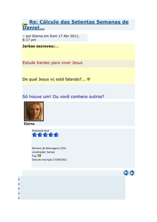 Re: Cálculo das Setentas Semanas de
Daniel...
  por Eterna em Dom 17 Abr 2011,
8:17 pm

Jarbas escreveu:...



Estude Kardec para viver Jesus



De qual Jesus vc está falando?...



Só houve um! Ou você conhece outros?




Eterna
     Diamante Azul




     Número de Mensagens:1916
     Localização: Sampa
     flag:
     Data de inscrição:17/04/2011
 