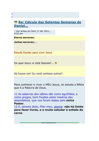 Re: Cálculo das Setentas Semanas de
Daniel...
  por Jarbas em Dom 17 Abr 2011,
8:22 pm
Eterna escreveu:

Jarbas escreveu:...



Estude Kardec para viver Jesus



De qual Jesus vc está falando?...



Só houve um! Ou você conhece outros?



Para conhecer e viver o MEU Jesus, se estuda a Bíblia
que é a Palavra de Deus.

11 As palavras dos sábios são como aguilhões, e
como pregos, bem fixados pelos mestres das
assembleias, que nos foram dadas pelo único
Pastor.
12 E, demais disto, filho meu, atenta: não há limite
para fazer livros, e o muito estudar é enfado da
carne.
 