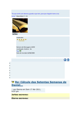 "Eis que venho sem demora; guarda o que tens, para que ninguém tome a tua
coroa." (Apocalipse 3 : 11)




 Jarbas
        moderador




        Número de Mensagens:12059
        Localização: Goiânia - Go
        flag:
        Data de inscrição:16/08/2008




  Re: Cálculo das Setentas Semanas de
Daniel...
  por Eterna em Dom 17 Abr 2011,
9:07 pm
Jarbas escreveu:

Eterna escreveu:
 