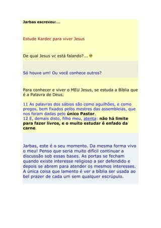 Jarbas escreveu:...



Estude Kardec para viver Jesus



De qual Jesus vc está falando?...



Só houve um! Ou você conhece outros?



Para conhecer e viver o MEU Jesus, se estuda a Bíblia que
é a Palavra de Deus.

11 As palavras dos sábios são como aguilhões, e como
pregos, bem fixados pelos mestres das assembleias, que
nos foram dadas pelo único Pastor.
12 E, demais disto, filho meu, atenta: não há limite
para fazer livros, e o muito estudar é enfado da
carne.



Jarbas, este é o seu momento. Da mesma forma vivo
o meu! Penso que seria muito difícil continuar a
discussão sob essas bases. As portas se fecham
quando existe interesse religioso a ser defendido e
depois se abrem para atender os mesmos interesses.
A única coisa que lamento é ver a bíblia ser usada ao
bel prazer de cada um sem qualquer escrúpulo.
 
