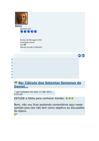 Eterna
     Diamante Azul




     Número de Mensagens:1916
     Localização: Sampa
     flag:
     Data de inscrição:17/04/2011




  Re: Cálculo das Setentas Semanas de
Daniel...
  por carlosect em Dom 17 Abr 2011,
9:52 pm

ESTUDE a bíblia para conhecer Kardec.

Bom, não vou ficar postando comentários aqui neste
sentido pois isto não tem como objetivo as discussões
do tópico.
 