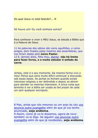 De qual Jesus vc está falando?...



Só houve um! Ou você conhece outros?



Para conhecer e viver o MEU Jesus, se estuda a Bíblia que
é a Palavra de Deus.

11 As palavras dos sábios são como aguilhões, e como
pregos, bem fixados pelos mestres das assembleias, que
nos foram dadas pelo único Pastor.
12 E, demais disto, filho meu, atenta: não há limite
para fazer livros, e o muito estudar é enfado da
carne.



Jarbas, este é o seu momento. Da mesma forma vivo o
meu! Penso que seria muito difícil continuar a discussão
sob essas bases. As portas se fecham quando existe
interesse religioso a ser defendido e depois se abrem
para atender os mesmos interesses. A única coisa que
lamento é ver a bíblia ser usada ao bel prazer de cada
um sem qualquer escrúpulo.




8 Mas, ainda que nós mesmos ou um anjo do céu vos
anuncie outro evangelho além do que já vos tenho
anunciado, seja anátema.
9 Assim, como já vo-lo dissemos, agora de novo
também vo-lo digo. Se alguém vos anunciar outro
evangelho além do que já recebestes, seja anátema.
 