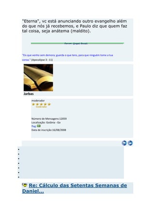 "Eterna", vc está anunciando outro evangelho além
do que nós já recebemos, e Paulo diz que quem faz
tal coisa, seja anátema (maldito).




"Eis que venho sem demora; guarda o que tens, para que ninguém tome a tua
coroa." (Apocalipse 3 : 11)




 Jarbas
        moderador




        Número de Mensagens:12059
        Localização: Goiânia - Go
        flag:
        Data de inscrição:16/08/2008




  Re: Cálculo das Setentas Semanas de
Daniel...
 