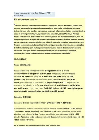 por sabino-sp em Seg 18 Abr 2011,
9:56 pm
Ed escreveu:Israel S. Reis

“Setenta semanas estão determinadas sobre o teu povo, e sobre a tua santa cidade, para
cessar a transgressão, e para dar fim aos pecados, e para expiar a iniqüidade, e trazer a
justiça eterna, e selar a visão e a profecia, e para ungir o Santíssimo. Sabe e entende: desde a
saída da ordem para restaurar, e para edificar a Jerusalém, até ao Messias, o Príncipe,
haverá sete semanas, e sessenta e duas semanas; as ruas e o muro se reedificarão, mas em
tempos angustiosos. E depois das sessenta e duas semanas será cortado o Messias, mas não
para si mesmo; e o povo do príncipe, que há de vir, destruirá a cidade e o santuário, e o seu
fim será com uma inundação; e até ao fim haverá guerra; estão determinadas as assolações.
E ele firmará aliança com muitos por uma semana; e na metade da semana fará cessar o
sacrifício e a oblação; e sobre a asa das abominações virá o assolador, e isso até à
consumação; e o que está determinado será derramado sobre o assolador”


(Dn 9.24-27)ACF


Nosso calendário:


Nosso calendário conhecido como Gregoriano Com a ajuda
doastrônomo Sosígenes, Júlio Cesar introduziu um ano médio
de 365,25 dias: um ciclo de 3 anos de 365 dias e um de366
(bissexto). Mas tinha uma diferença de 3 dias de 400 em 400
anos, para resolver o problema, o Papa Gregório XIII seguindo um
conselho de sábios, propôs em 1582 suprir3 anos bissextos de 400
em 400 anos. Logo o ano tem:365,2421 dias (0,2421 corrigido pelo
ano bissexto menos 3 dias de 400 em 400 anos)


Calendário bíblico:


Calendário bíblico ou profético mês= 30 dias - ano= 360 dias


O ano bíblico ou profético tem uma duração de 360 dias, pois em Gênesis 7.11 e 8.4 temos
“cincomeses” (tempo do dilúvio), e em Gênesis 7.24 e 8.3 asua quantidade em dias = 150
dias, logo cada mês tem 30 dias. Portanto o ano bíblico ou profético tem 12 X 30 = 360
dias. Em Apocalipse 12.6 e 13.5 aexpressão1260 dias equivale exatamente 42 meses (42 x 30
=1260) ou seja 3 1/2 anos.


As 70 semanas de Daniel são semanas de anos e não de dias:
 