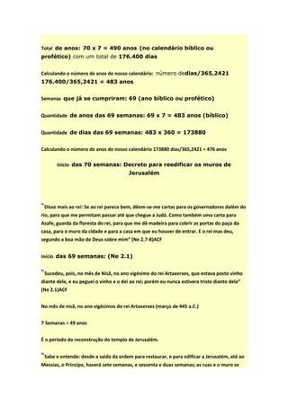Total de anos: 70 x 7 = 490 anos (no calendário bíblico ou
profético) com um total de 176.400 dias


Calculando o número de anos de nosso calendário: número dedias/365,2421
176.400/365,2421 = 483 anos


Semanas que já se cumpriram: 69 (ano bíblico ou profético)


Quantidade de anos das 69 semanas: 69 x 7 = 483 anos (bíblico)


Quantidade de dias das 69 semanas: 483 x 360 = 173880


Calculando o número de anos de nosso calendário 173880 dias/365,2421 = 476 anos

       Início das 70 semanas: Decreto para reedificar os muros de
                                        Jerusalém




“Disse mais ao rei: Se ao rei parece bem, dêem-se-me cartas para os governadores dalém do
rio, para que me permitam passar até que chegue a Judá. Como também uma carta para
Asafe, guarda da floresta do rei, para que me dê madeira para cobrir as portas do paço da
casa, para o muro da cidade e para a casa em que eu houver de entrar. E o rei mas deu,
segundo a boa mão de Deus sobre mim” (Ne 2.7-8)ACF


Início das 69 semanas: (Ne 2.1)


“Sucedeu, pois, no mês de Nisã, no ano vigésimo do rei Artaxerxes, que estava posto vinho
diante dele, e eu peguei o vinho e o dei ao rei; porém eu nunca estivera triste diante dele”
(Ne 2.1)ACF


No mês de nisã, no ano vigésimos do rei Artaxerxes (março de 445 a.C.)


7 Semanas = 49 anos


É o período da reconstrução do templo de Jerusalém.


“Sabe e entende: desde a saída da ordem para restaurar, e para edificar a Jerusalém, até ao
Messias, o Príncipe, haverá sete semanas, e sessenta e duas semanas; as ruas e o muro se
 
